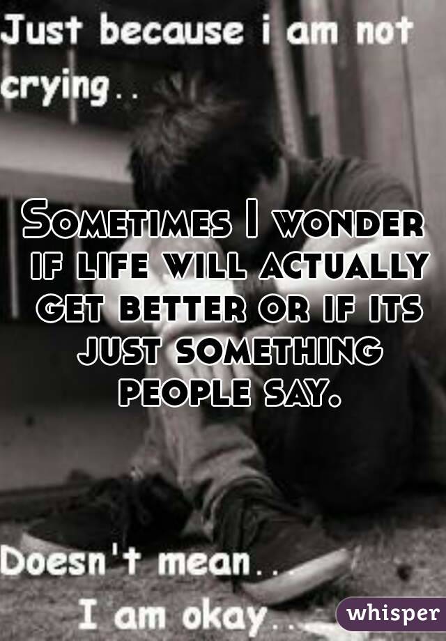 Sometimes I wonder if life will actually get better or if its just something people say.