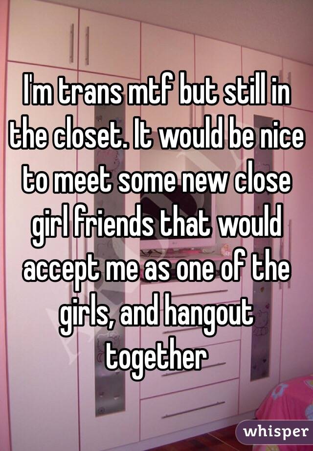 I'm trans mtf but still in the closet. It would be nice to meet some new close girl friends that would accept me as one of the girls, and hangout together