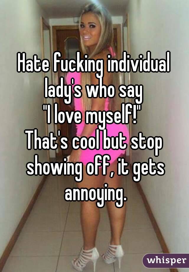 Hate fucking individual lady's who say 
"I love myself!" 
That's cool but stop showing off, it gets annoying.