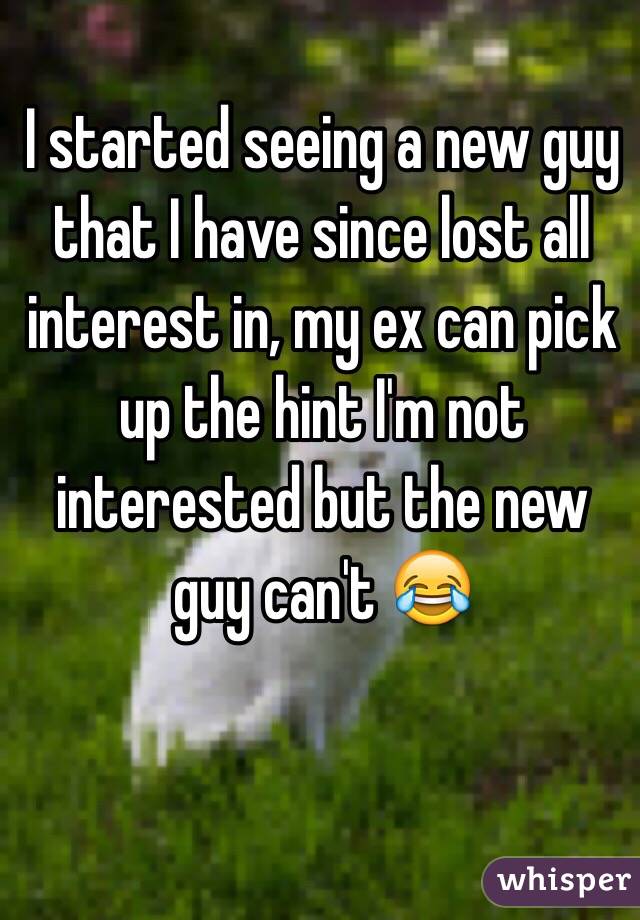 I started seeing a new guy that I have since lost all interest in, my ex can pick up the hint I'm not interested but the new guy can't 😂