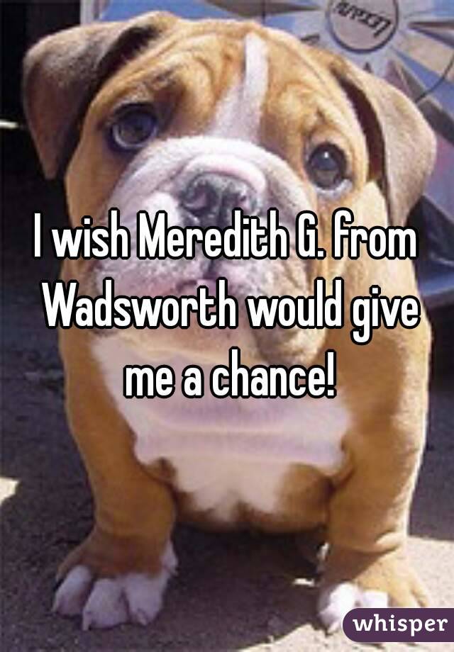 I wish Meredith G. from Wadsworth would give me a chance!