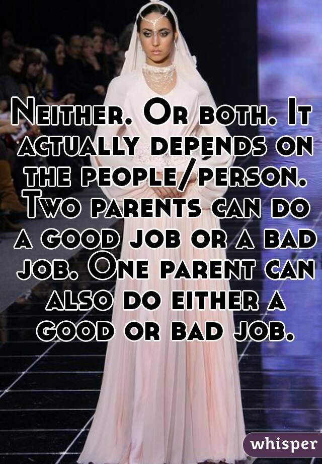 Neither. Or both. It actually depends on the people/person. Two parents can do a good job or a bad job. One parent can also do either a good or bad job.