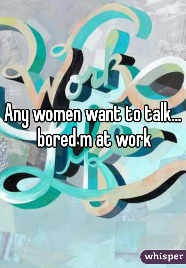 Any women want to talk... bored m at work

