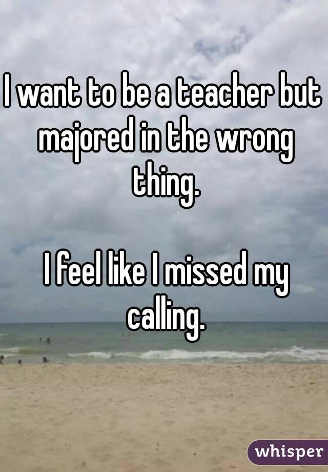 I want to be a teacher but majored in the wrong thing.

 I feel like I missed my calling.
