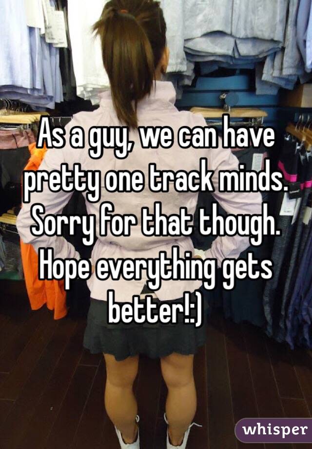 As a guy, we can have pretty one track minds. Sorry for that though. Hope everything gets better!:)