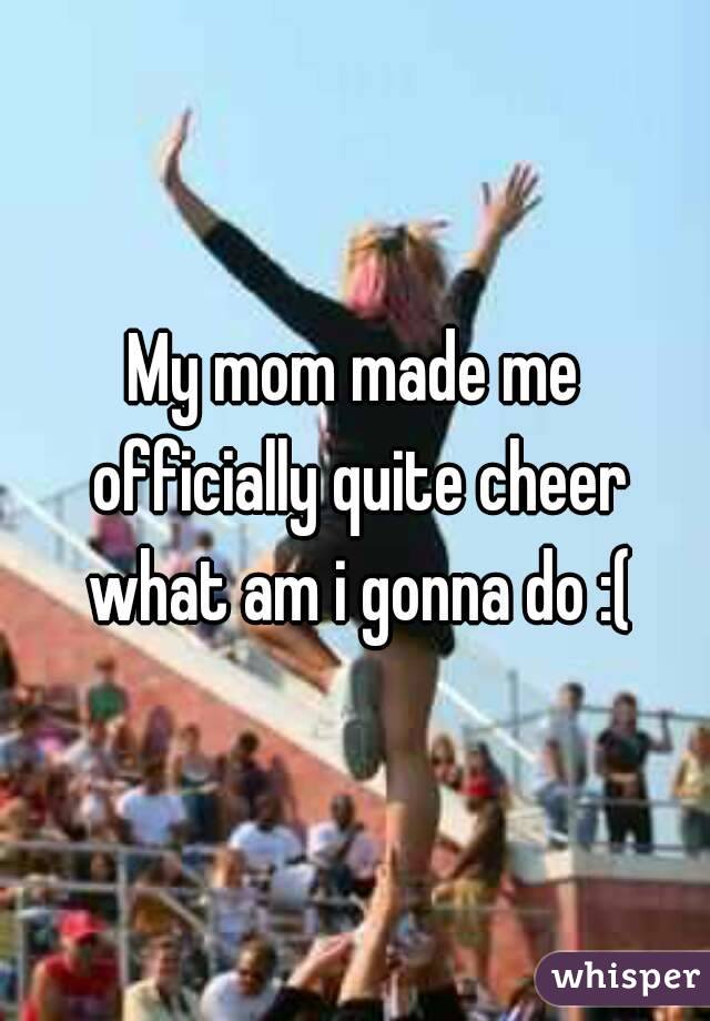 My mom made me officially quite cheer what am i gonna do :(