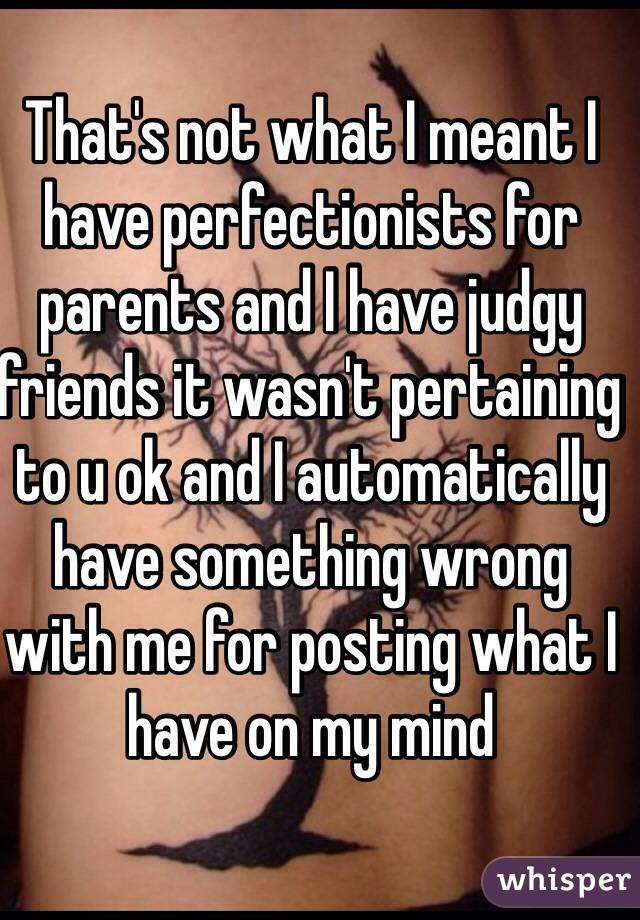 That's not what I meant I have perfectionists for parents and I have judgy friends it wasn't pertaining to u ok and I automatically have something wrong with me for posting what I have on my mind 