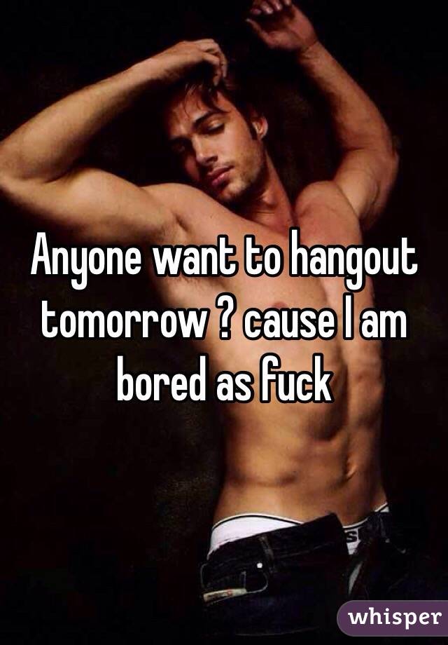 Anyone want to hangout tomorrow ? cause I am bored as fuck 