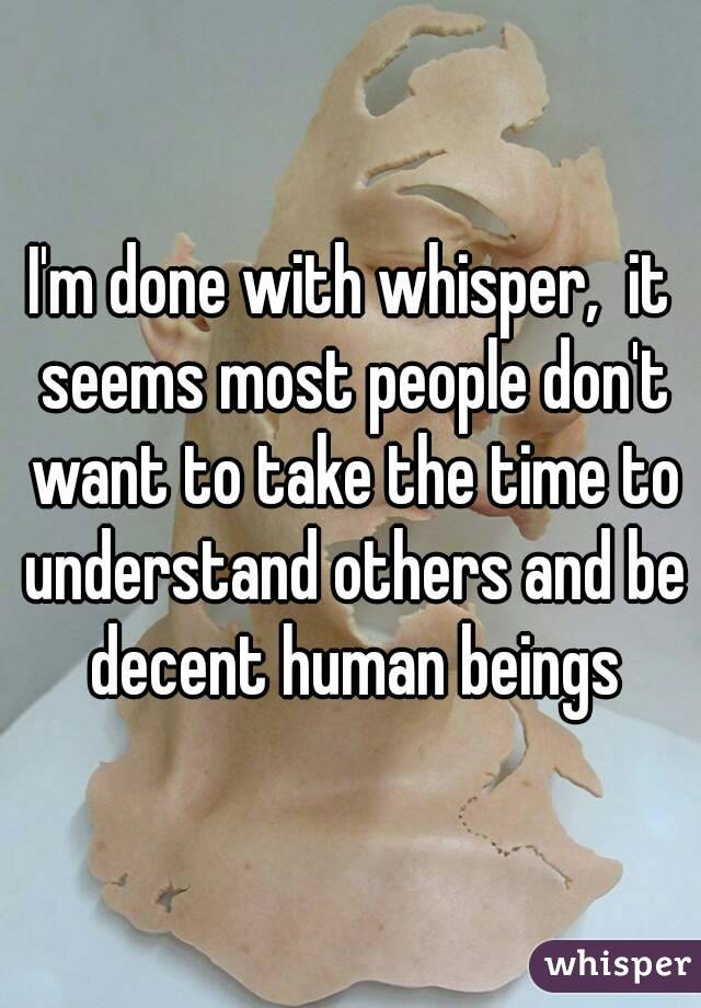I'm done with whisper,  it seems most people don't want to take the time to understand others and be decent human beings