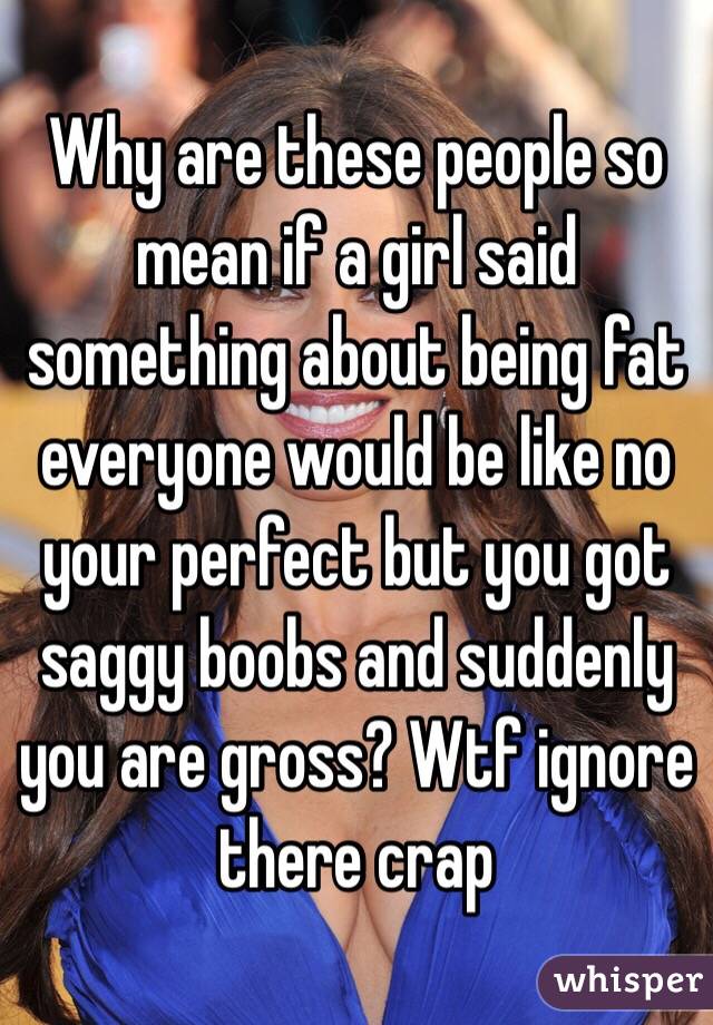 Why are these people so mean if a girl said something about being fat everyone would be like no your perfect but you got saggy boobs and suddenly you are gross? Wtf ignore there crap