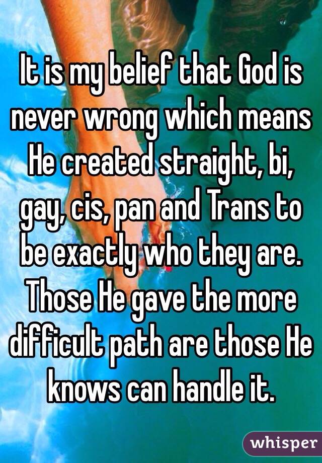 It is my belief that God is never wrong which means He created straight, bi, gay, cis, pan and Trans to be exactly who they are.  Those He gave the more difficult path are those He knows can handle it. 