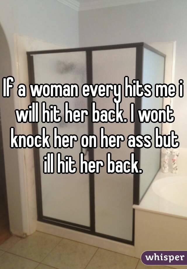 If a woman every hits me i will hit her back. I wont knock her on her ass but ill hit her back. 