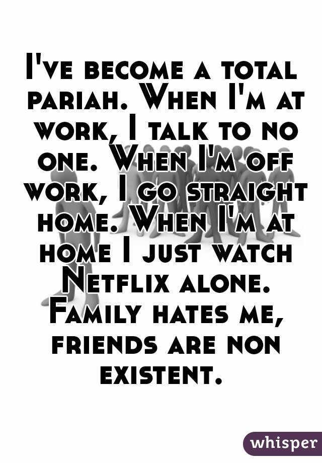 I've become a total pariah. When I'm at work, I talk to no one. When I'm off work, I go straight home. When I'm at home I just watch Netflix alone. Family hates me, friends are non existent. 