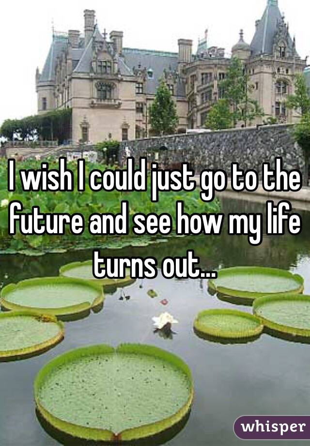 I wish I could just go to the future and see how my life turns out...