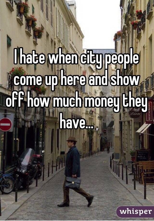 I hate when city people come up here and show off how much money they have... 