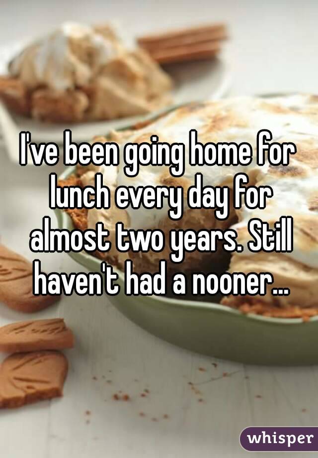 I've been going home for lunch every day for almost two years. Still haven't had a nooner...