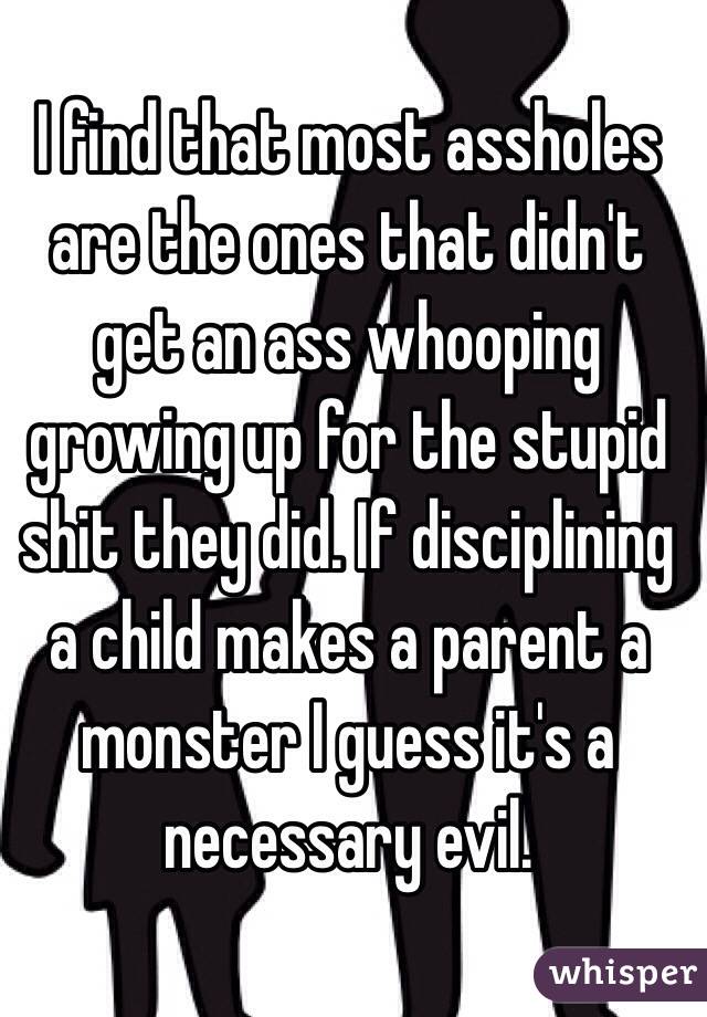 I find that most assholes are the ones that didn't get an ass whooping growing up for the stupid shit they did. If disciplining a child makes a parent a monster I guess it's a necessary evil.