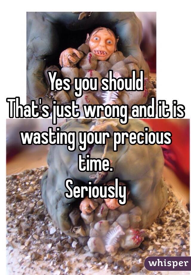 Yes you should
That's just wrong and it is wasting your precious time.
Seriously