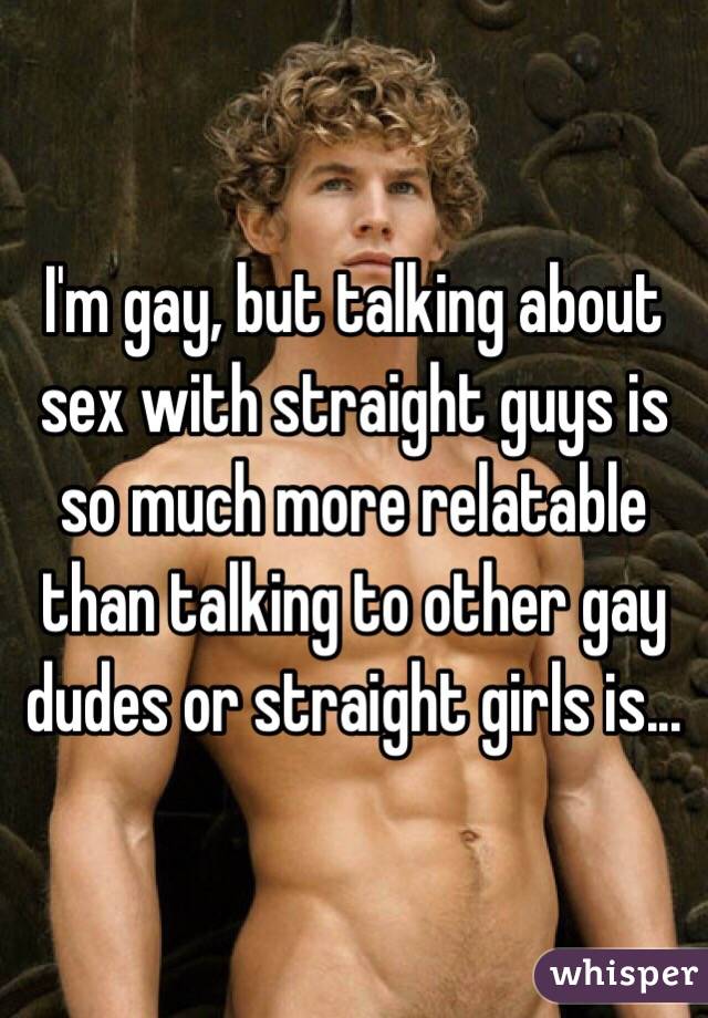 I'm gay, but talking about sex with straight guys is so much more relatable than talking to other gay dudes or straight girls is...
