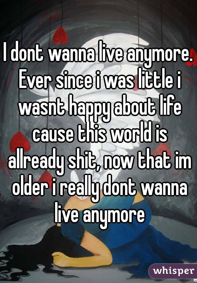 I dont wanna live anymore. Ever since i was little i wasnt happy about life cause this world is allready shit, now that im older i really dont wanna live anymore