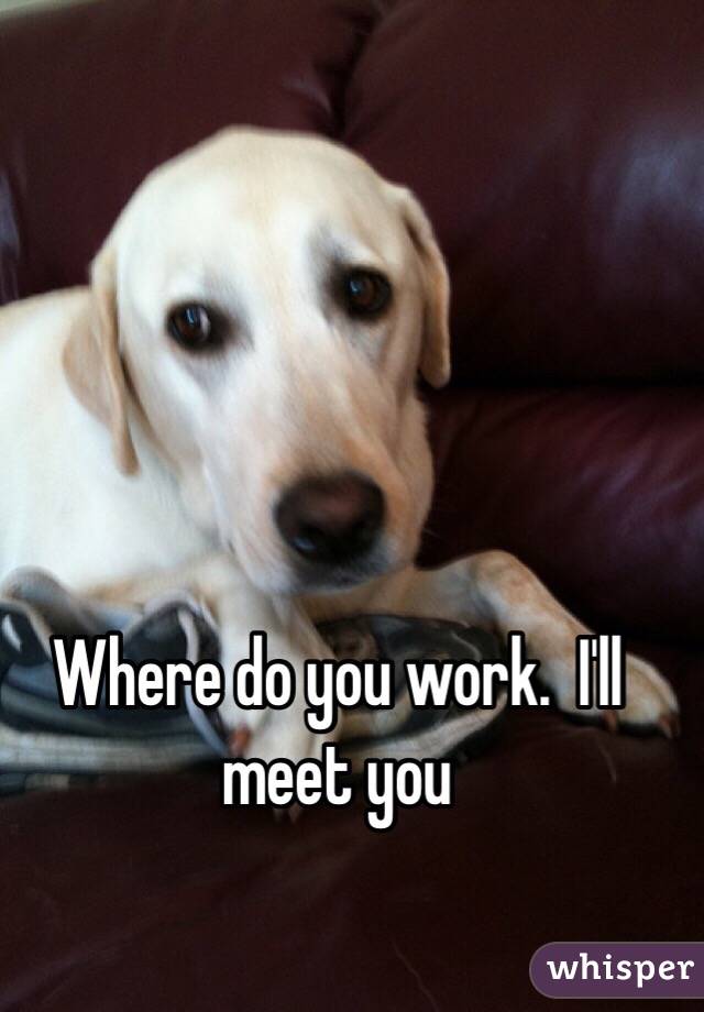 Where do you work.  I'll meet you 