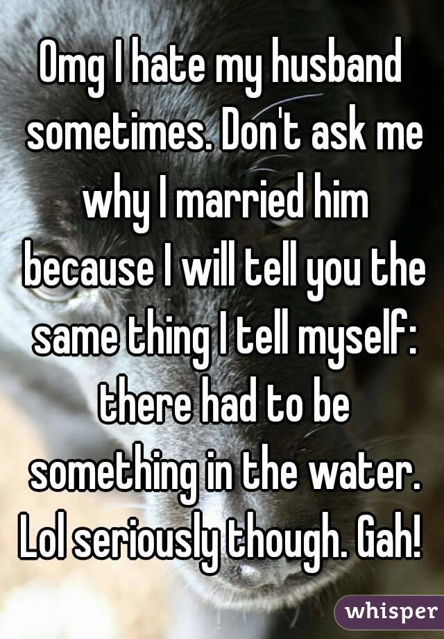 Omg I hate my husband sometimes. Don't ask me why I married him because I will tell you the same thing I tell myself: there had to be something in the water.
Lol seriously though. Gah!