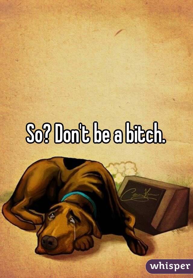 So? Don't be a bitch.