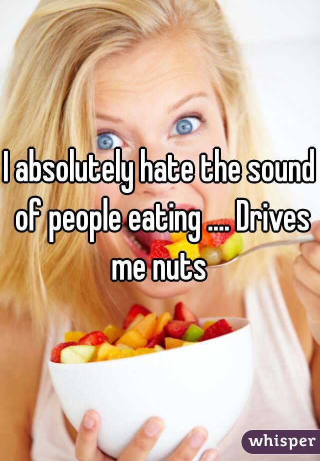 I absolutely hate the sound of people eating .... Drives me nuts 