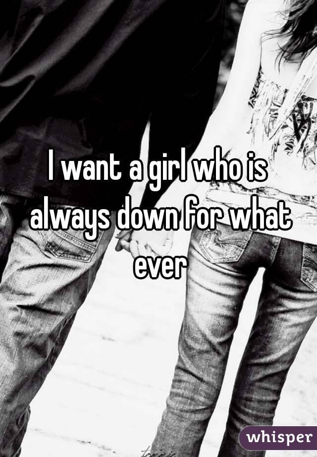 I want a girl who is always down for what ever