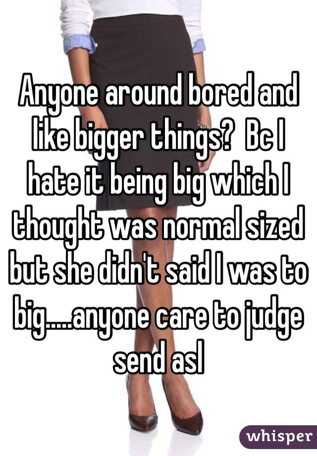 Anyone around bored and like bigger things?  Bc I hate it being big which I thought was normal sized but she didn't said I was to big.....anyone care to judge send asl