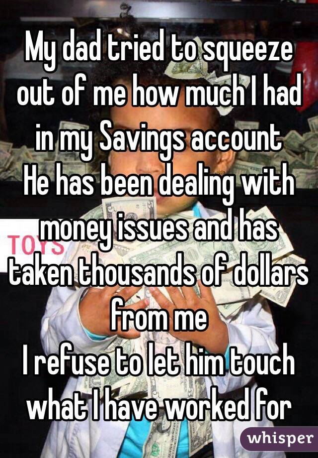 My dad tried to squeeze out of me how much I had in my Savings account 
He has been dealing with money issues and has taken thousands of dollars from me 
I refuse to let him touch what I have worked for 