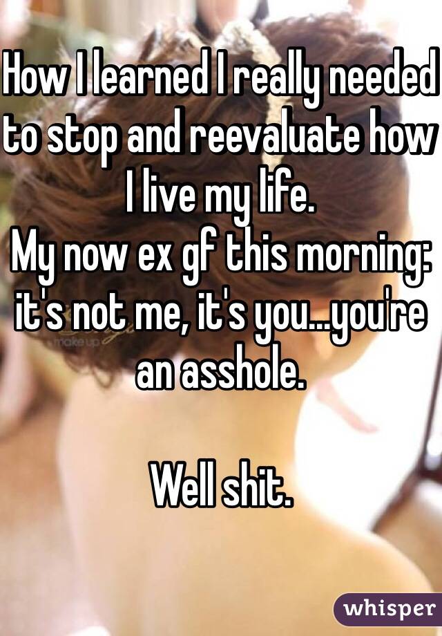How I learned I really needed to stop and reevaluate how I live my life.
My now ex gf this morning: it's not me, it's you...you're an asshole.

Well shit.