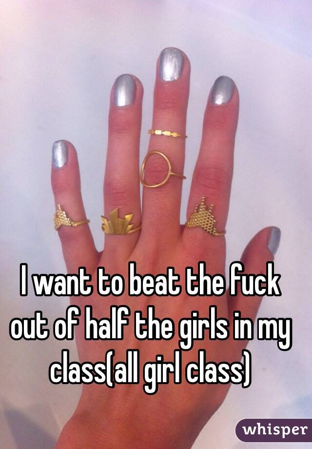 I want to beat the fuck out of half the girls in my class(all girl class)