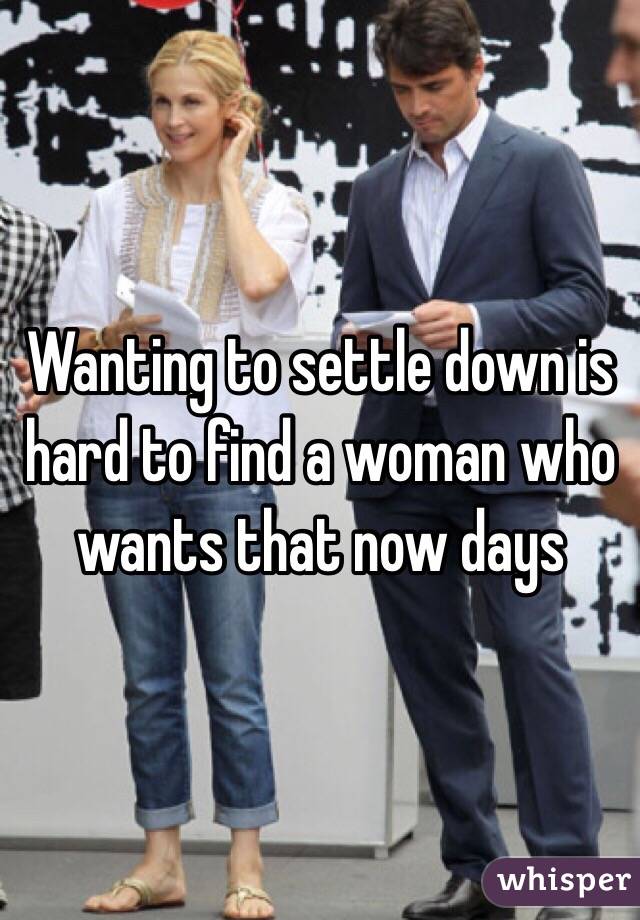Wanting to settle down is hard to find a woman who wants that now days