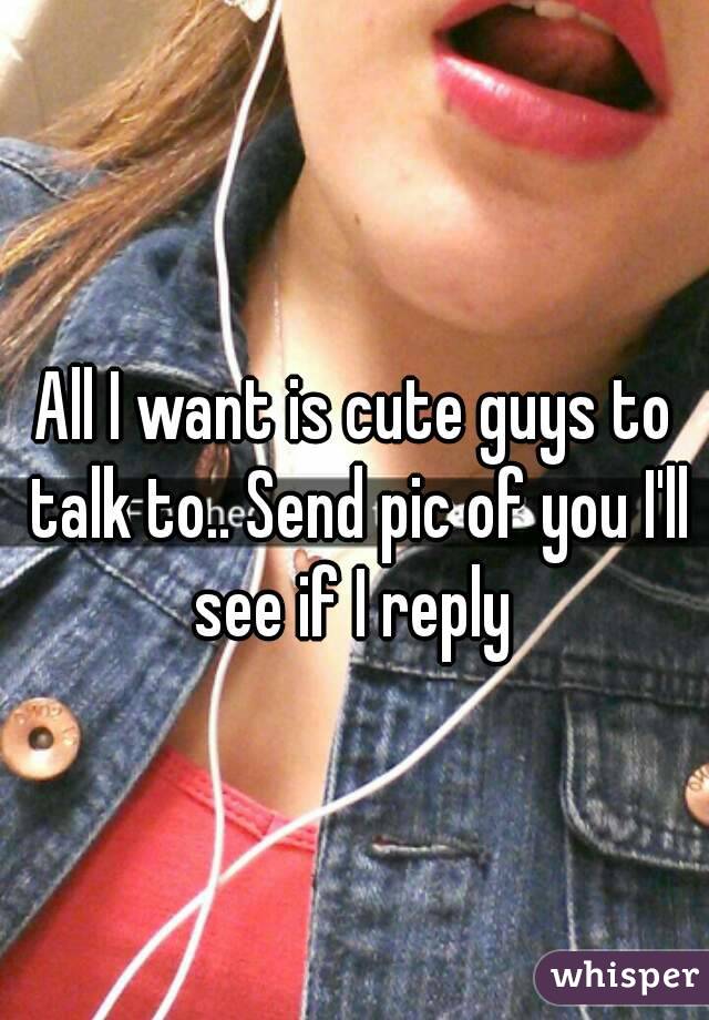All I want is cute guys to talk to.. Send pic of you I'll see if I reply 