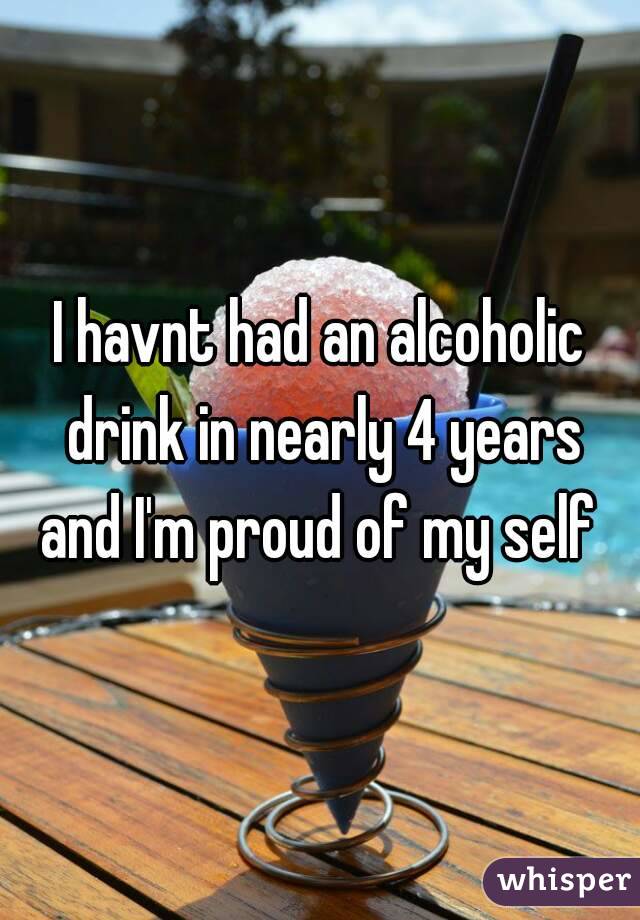 I havnt had an alcoholic drink in nearly 4 years and I'm proud of my self 