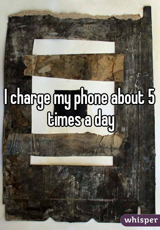 I charge my phone about 5 times a day
