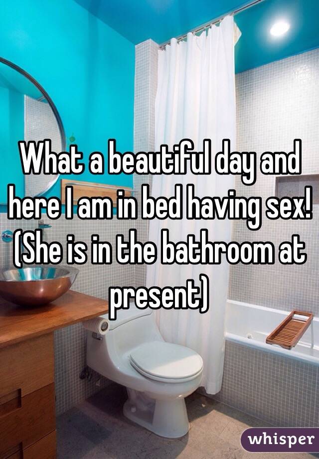 What a beautiful day and here I am in bed having sex! (She is in the bathroom at present)