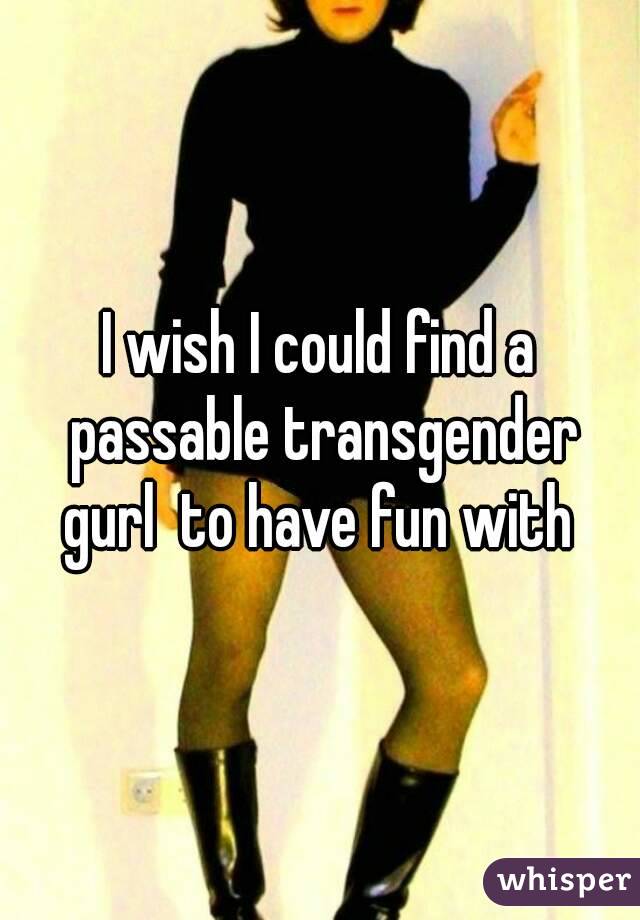 I wish I could find a passable transgender gurl  to have fun with 