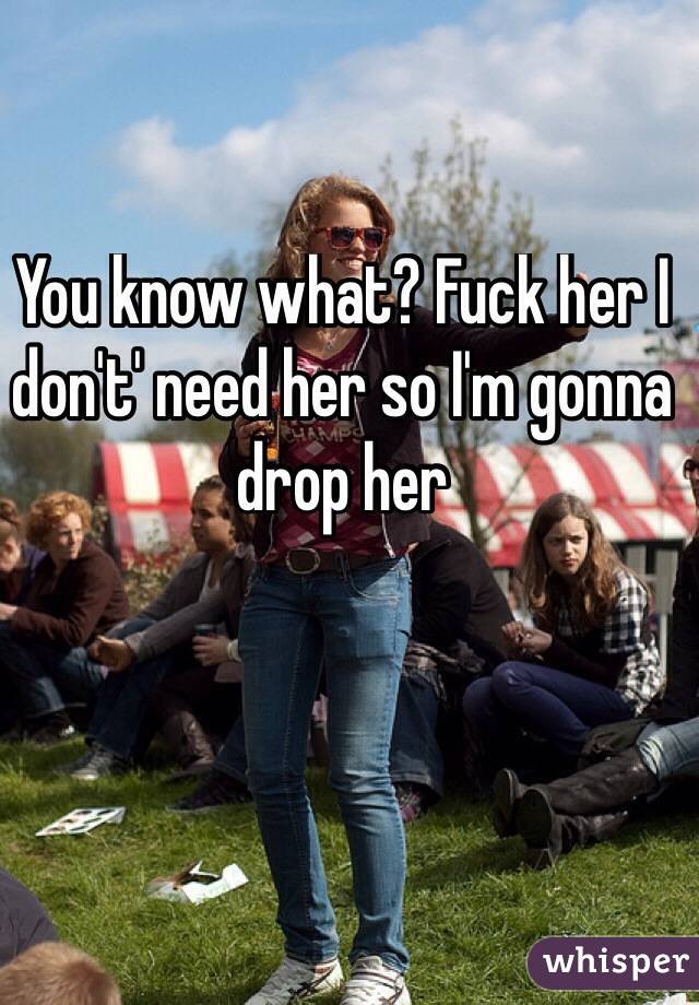 You know what? Fuck her I don't' need her so I'm gonna drop her
