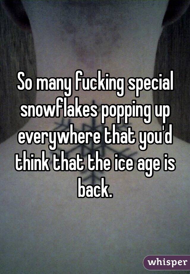 So many fucking special snowflakes popping up everywhere that you'd think that the ice age is back.