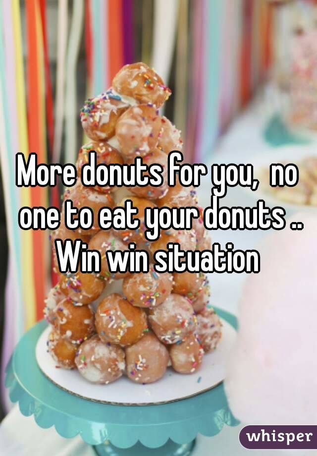 More donuts for you,  no one to eat your donuts .. Win win situation 