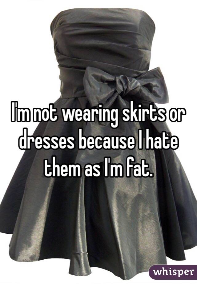 I'm not wearing skirts or dresses because I hate them as I'm fat.