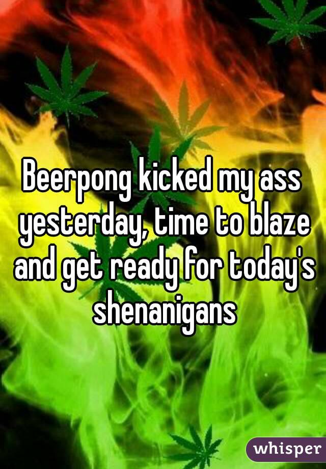 Beerpong kicked my ass yesterday, time to blaze and get ready for today's shenanigans