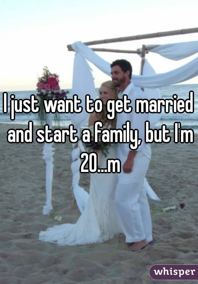 I just want to get married and start a family, but I'm 20...m