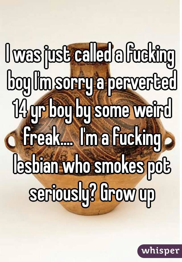 I was just called a fucking boy I'm sorry a perverted 14 yr boy by some weird freak....  I'm a fucking lesbian who smokes pot seriously? Grow up
