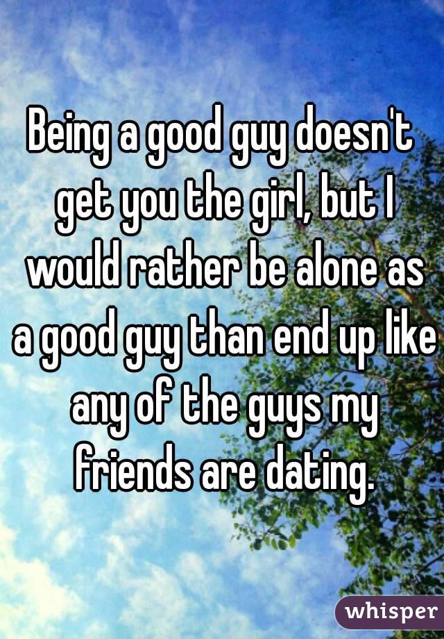 Being a good guy doesn't get you the girl, but I would rather be alone as a good guy than end up like any of the guys my friends are dating.