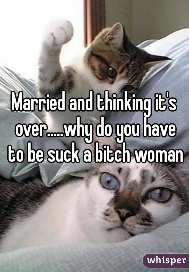 Married and thinking it's over.....why do you have to be suck a bitch woman