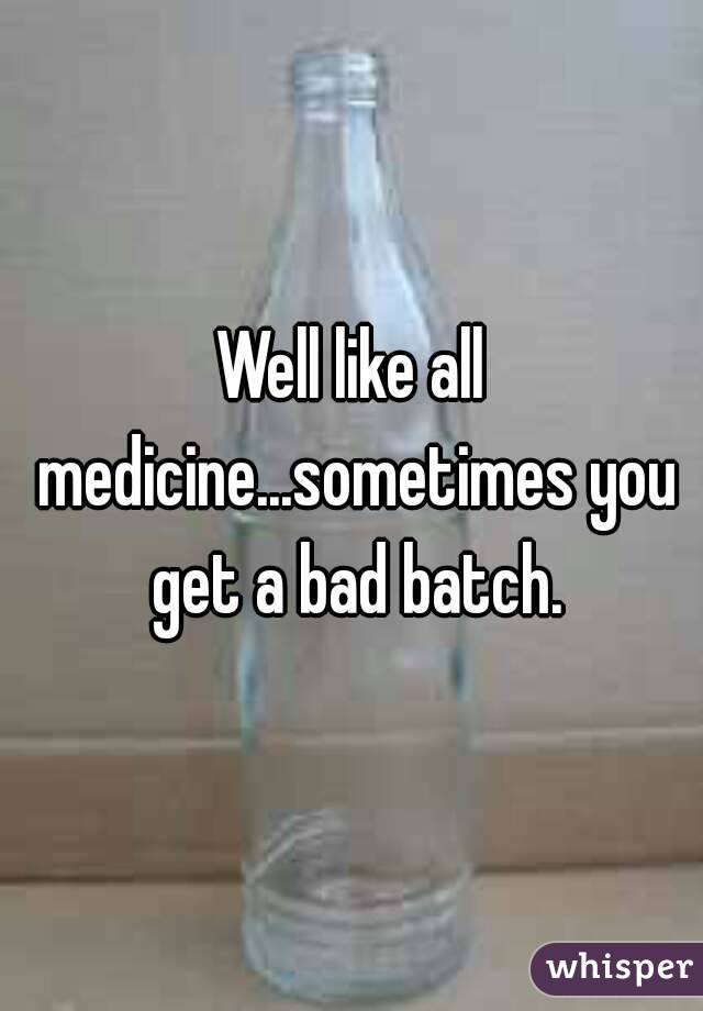 Well like all medicine...sometimes you get a bad batch.