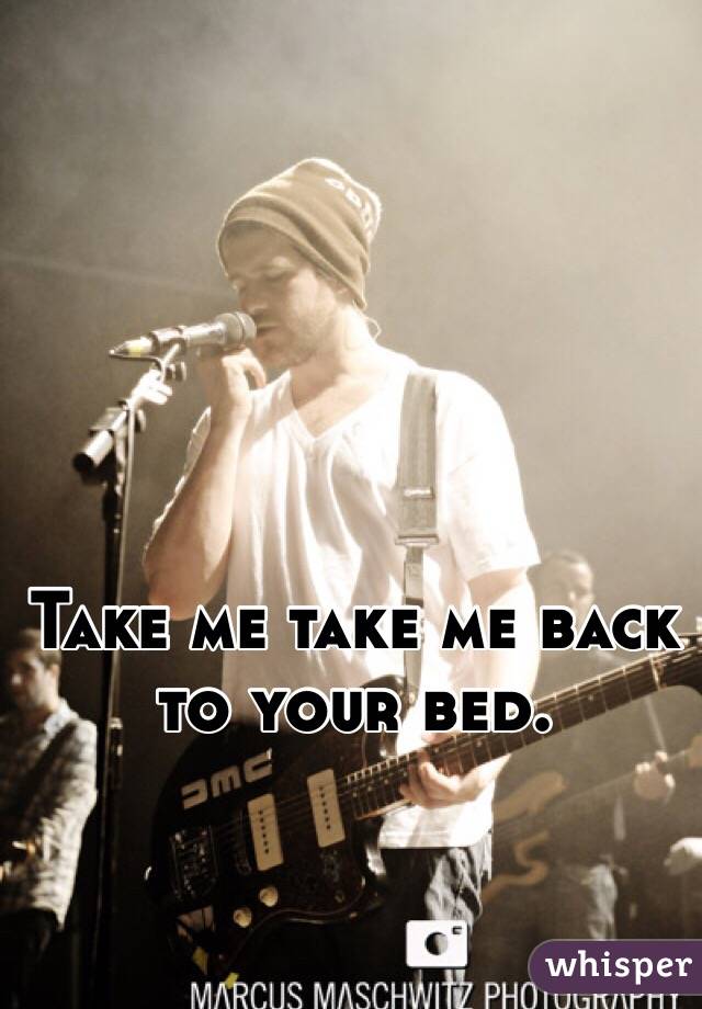 Take me take me back to your bed.